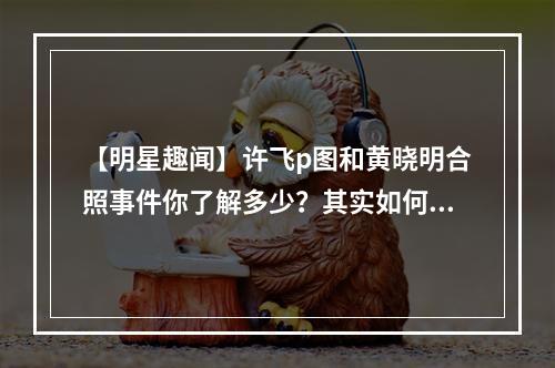 【明星趣闻】许飞p图和黄晓明合照事件你了解多少？其实如何回应的呢？