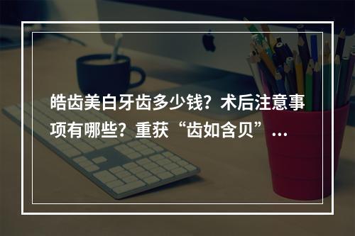 皓齿美白牙齿多少钱？术后注意事项有哪些？重获“齿如含贝”微笑~