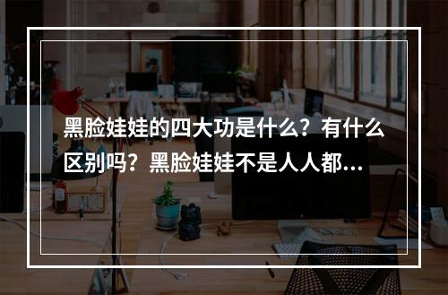 黑脸娃娃的四大功是什么？有什么区别吗？黑脸娃娃不是人人都适合！