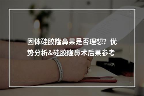 固体硅胶隆鼻果是否理想？优势分析&硅胶隆鼻术后果参考