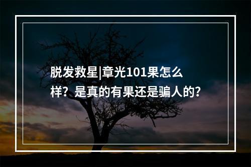 脱发救星|章光101果怎么样？是真的有果还是骗人的？