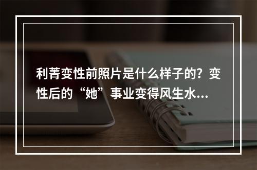 利菁变性前照片是什么样子的？变性后的“她”事业变得风生水起