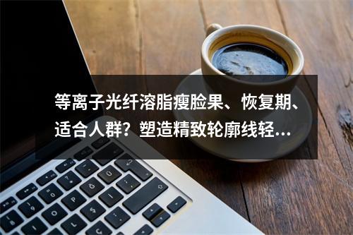 等离子光纤溶脂瘦脸果、恢复期、适合人群？塑造精致轮廓线轻松拿下！