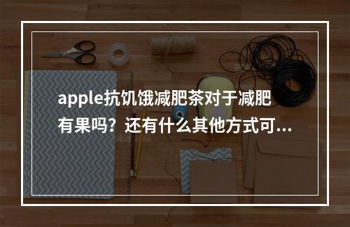 apple抗饥饿减肥茶对于减肥有果吗？还有什么其他方式可以减肥