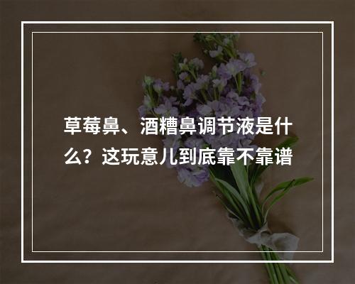 草莓鼻、酒糟鼻调节液是什么？这玩意儿到底靠不靠谱