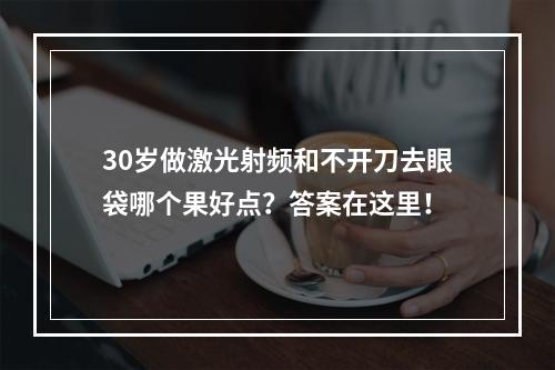 30岁做激光射频和不开刀去眼袋哪个果好点？答案在这里！