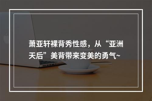 萧亚轩裸背秀性感，从“亚洲天后”美背带来变美的勇气~