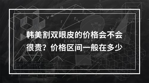 韩美割双眼皮的价格会不会很贵？价格区间一般在多少