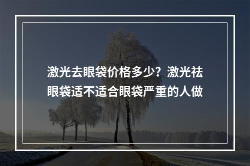 激光去眼袋价格多少？激光祛眼袋适不适合眼袋严重的人做