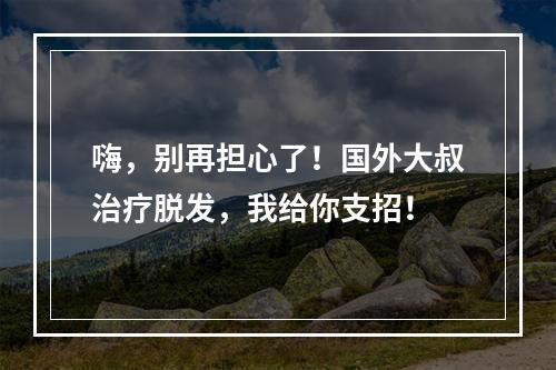 嗨，别再担心了！国外大叔治疗脱发，我给你支招！