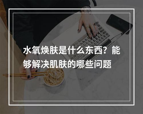 水氧焕肤是什么东西？能够解决肌肤的哪些问题