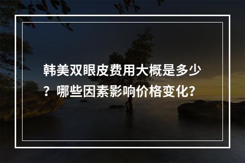 韩美双眼皮费用大概是多少？哪些因素影响价格变化？