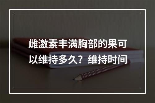 雌激素丰满胸部的果可以维持多久？维持时间