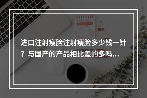 进口注射瘦脸注射瘦脸多少钱一针？与国产的产品相比差的多吗？