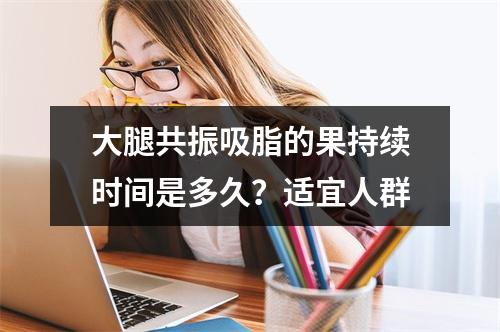 大腿共振吸脂的果持续时间是多久？适宜人群