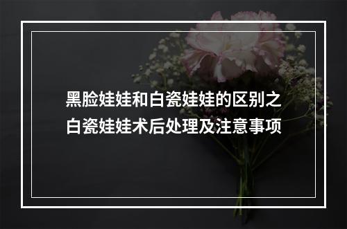 黑脸娃娃和白瓷娃娃的区别之白瓷娃娃术后处理及注意事项