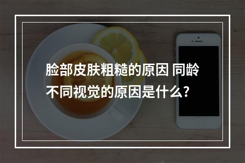 脸部皮肤粗糙的原因 同龄不同视觉的原因是什么?