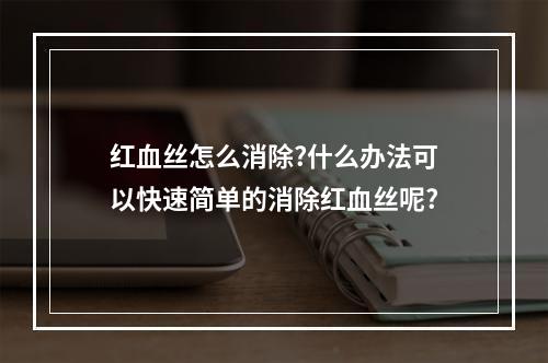 红血丝怎么消除?什么办法可以快速简单的消除红血丝呢?