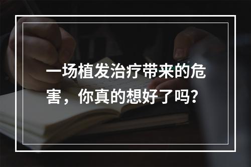 一场植发治疗带来的危害，你真的想好了吗？