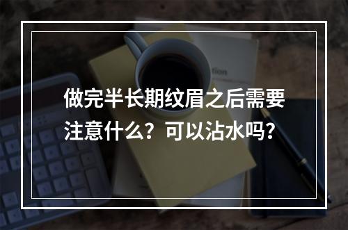 做完半长期纹眉之后需要注意什么？可以沾水吗？