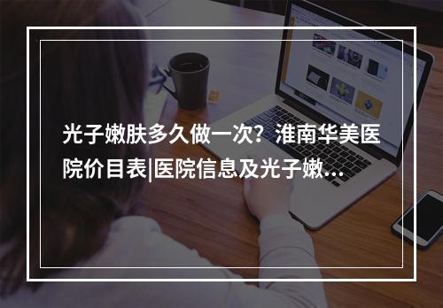 光子嫩肤多久做一次？淮南华美医院价目表|医院信息及光子嫩肤优势