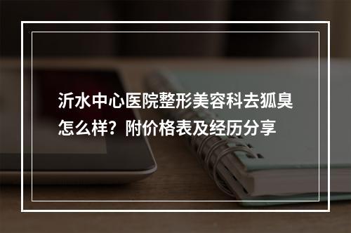 沂水中心医院整形美容科去狐臭怎么样？附价格表及经历分享