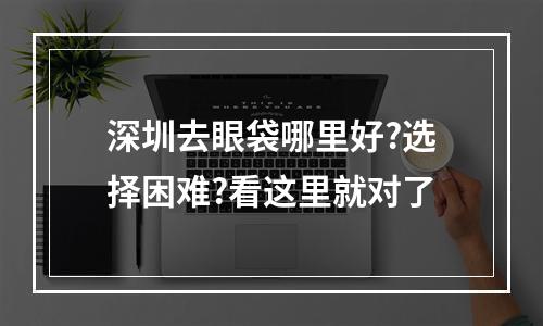 深圳去眼袋哪里好?选择困难?看这里就对了