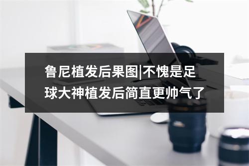 鲁尼植发后果图|不愧是足球大神植发后简直更帅气了