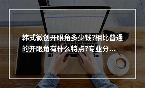 韩式微创开眼角多少钱?相比普通的开眼角有什么特点?专业分析