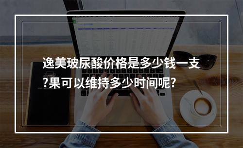 逸美玻尿酸价格是多少钱一支?果可以维持多少时间呢?