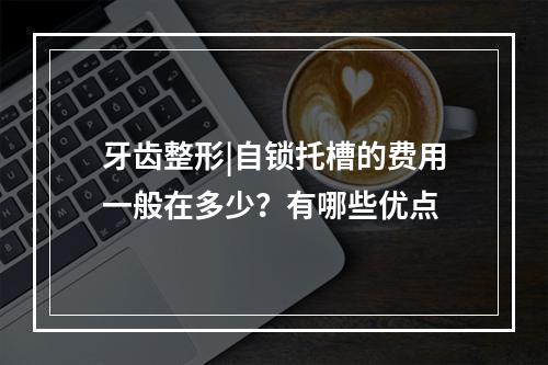 牙齿整形|自锁托槽的费用一般在多少？有哪些优点