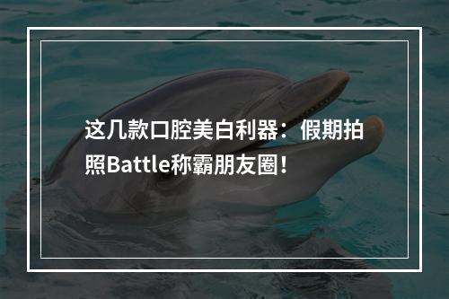 这几款口腔美白利器：假期拍照Battle称霸朋友圈！