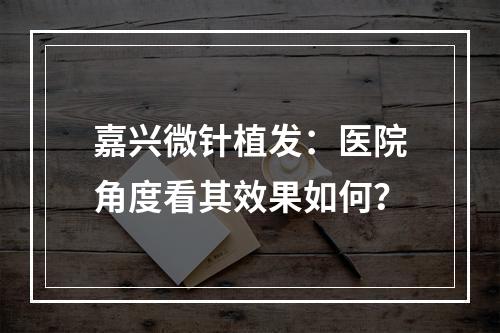 嘉兴微针植发：医院角度看其效果如何？