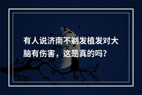 有人说济南不剃发植发对大脑有伤害，这是真的吗？