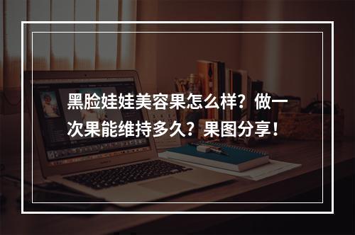 黑脸娃娃美容果怎么样？做一次果能维持多久？果图分享！