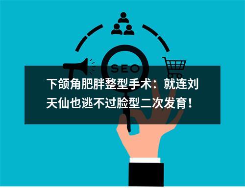 下颌角肥胖整型手术：就连刘天仙也逃不过脸型二次发育！