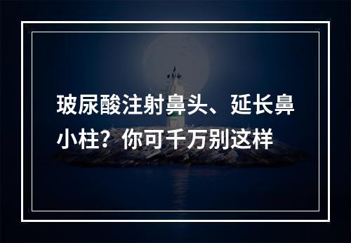 玻尿酸注射鼻头、延长鼻小柱？你可千万别这样