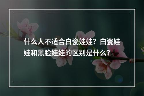 什么人不适合白瓷娃娃？白瓷娃娃和黑脸娃娃的区别是什么？