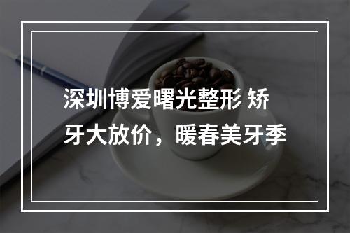 深圳博爱曙光整形 矫牙大放价，暖春美牙季