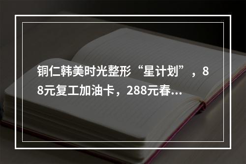 铜仁韩美时光整形“星计划”，88元复工加油卡，288元春季缤纷卡