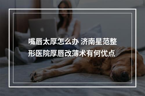 嘴唇太厚怎么办 济南星范整形医院厚唇改薄术有何优点