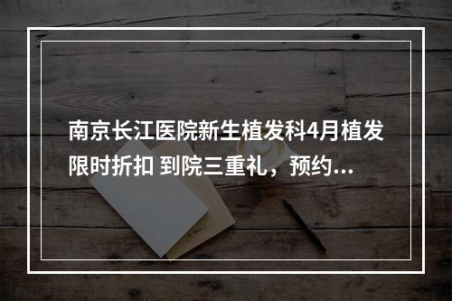 南京长江医院新生植发科4月植发限时折扣 到院三重礼，预约金翻倍