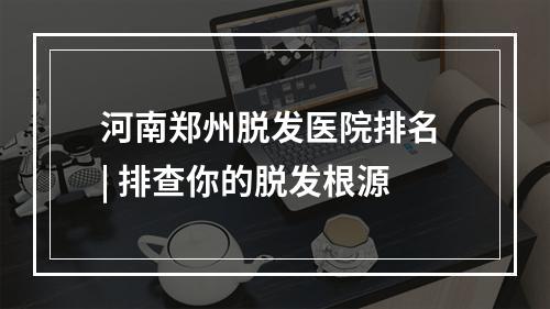 河南郑州脱发医院排名 | 排查你的脱发根源