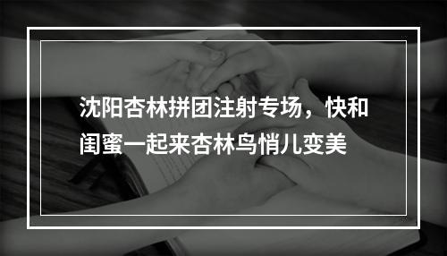 沈阳杏林拼团注射专场，快和闺蜜一起来杏林鸟悄儿变美