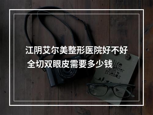 江阴艾尔美整形医院好不好 全切双眼皮需要多少钱