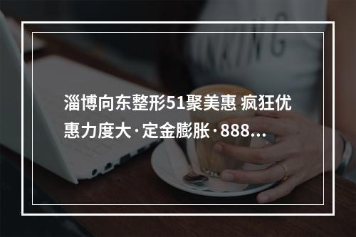 淄博向东整形51聚美惠 疯狂优惠力度大·定金膨胀·888爆品优选