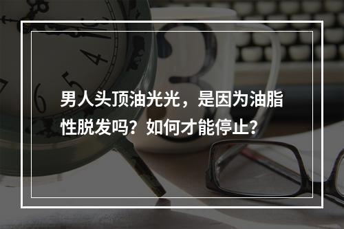 男人头顶油光光，是因为油脂性脱发吗？如何才能停止？