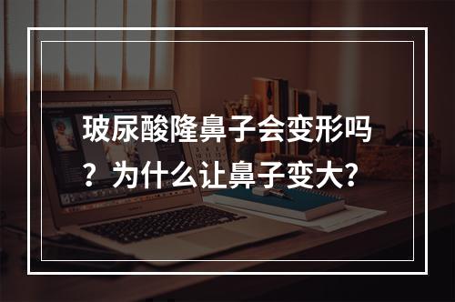 玻尿酸隆鼻子会变形吗？为什么让鼻子变大？