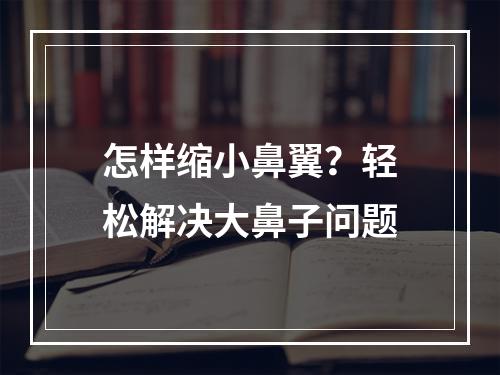 怎样缩小鼻翼？轻松解决大鼻子问题