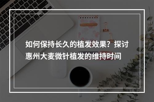 如何保持长久的植发效果？探讨惠州大麦微针植发的维持时间